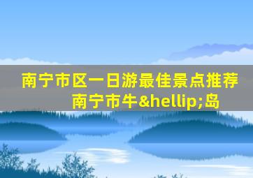 南宁市区一日游最佳景点推荐南宁市牛…岛