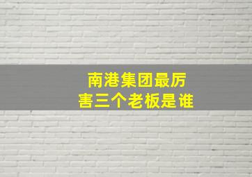 南港集团最厉害三个老板是谁