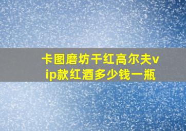 卡图磨坊干红高尔夫vip款红酒多少钱一瓶