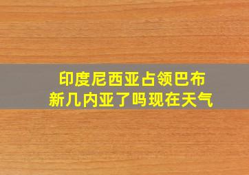 印度尼西亚占领巴布新几内亚了吗现在天气