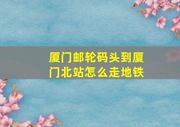 厦门邮轮码头到厦门北站怎么走地铁