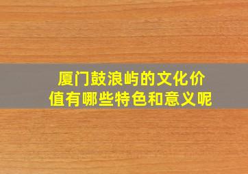 厦门鼓浪屿的文化价值有哪些特色和意义呢