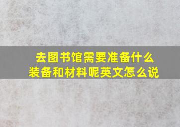 去图书馆需要准备什么装备和材料呢英文怎么说