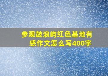 参观鼓浪屿红色基地有感作文怎么写400字