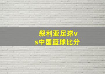 叙利亚足球vs中国篮球比分