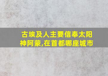 古埃及人主要信奉太阳神阿蒙,在首都哪座城市