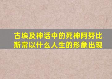 古埃及神话中的死神阿努比斯常以什么人生的形象出现