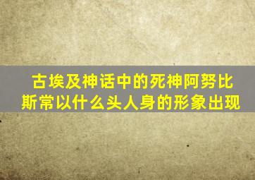 古埃及神话中的死神阿努比斯常以什么头人身的形象出现