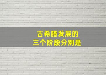 古希腊发展的三个阶段分别是