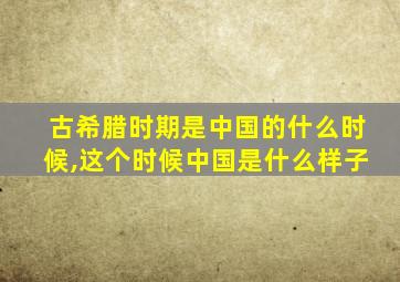 古希腊时期是中国的什么时候,这个时候中国是什么样子