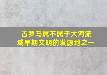 古罗马属不属于大河流域早期文明的发源地之一