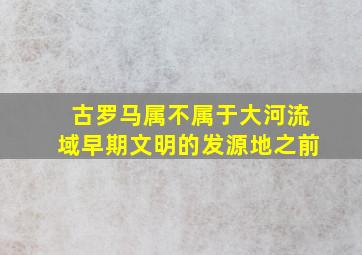 古罗马属不属于大河流域早期文明的发源地之前