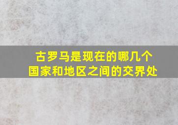 古罗马是现在的哪几个国家和地区之间的交界处