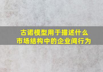 古诺模型用于描述什么市场结构中的企业间行为