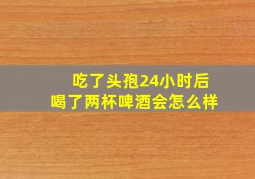 吃了头孢24小时后喝了两杯啤酒会怎么样