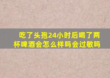 吃了头孢24小时后喝了两杯啤酒会怎么样吗会过敏吗