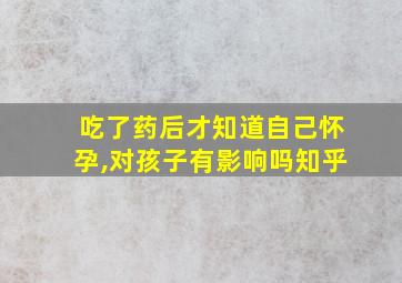 吃了药后才知道自己怀孕,对孩子有影响吗知乎