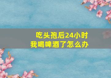 吃头孢后24小时我喝啤酒了怎么办