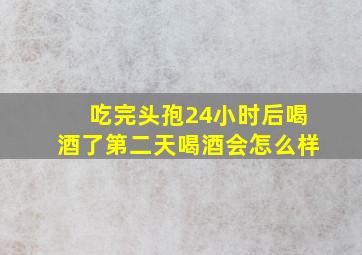 吃完头孢24小时后喝酒了第二天喝酒会怎么样