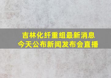 吉林化纤重组最新消息今天公布新闻发布会直播