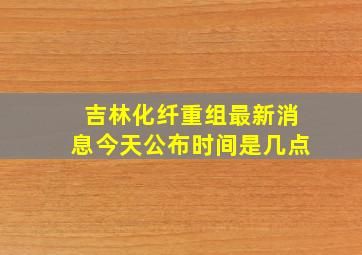 吉林化纤重组最新消息今天公布时间是几点