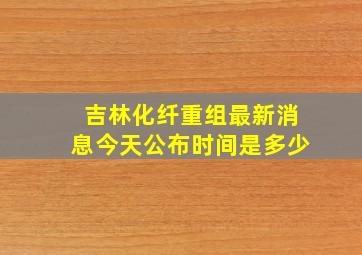 吉林化纤重组最新消息今天公布时间是多少