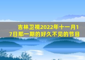 吉林卫视2022年十一月17日那一期的好久不见的节目