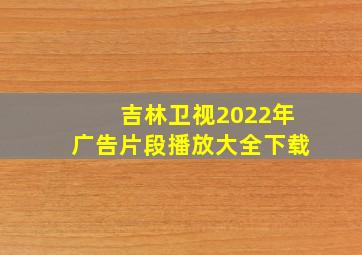 吉林卫视2022年广告片段播放大全下载