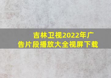 吉林卫视2022年广告片段播放大全视屏下载