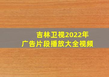 吉林卫视2022年广告片段播放大全视频