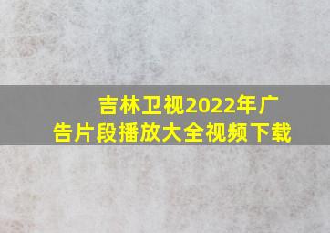 吉林卫视2022年广告片段播放大全视频下载