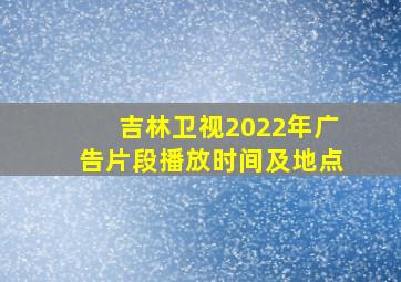 吉林卫视2022年广告片段播放时间及地点