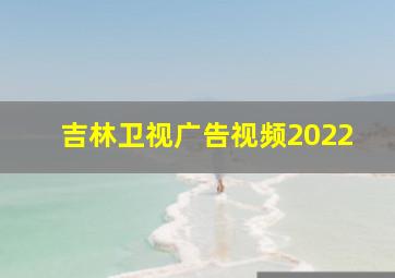 吉林卫视广告视频2022