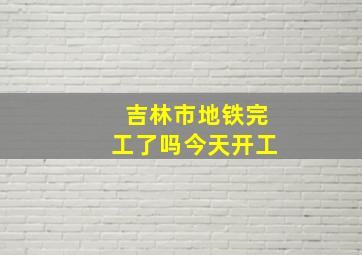 吉林市地铁完工了吗今天开工