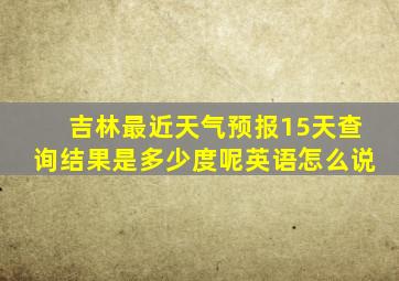 吉林最近天气预报15天查询结果是多少度呢英语怎么说