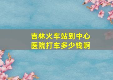 吉林火车站到中心医院打车多少钱啊