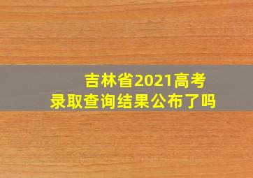 吉林省2021高考录取查询结果公布了吗