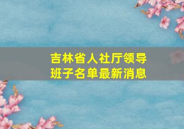 吉林省人社厅领导班子名单最新消息