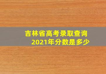 吉林省高考录取查询2021年分数是多少