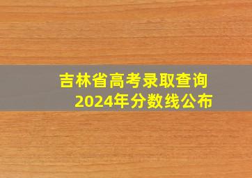 吉林省高考录取查询2024年分数线公布