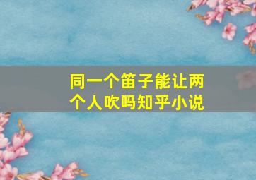 同一个笛子能让两个人吹吗知乎小说