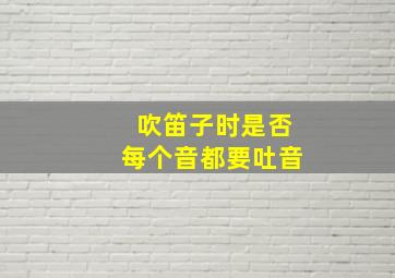 吹笛子时是否每个音都要吐音