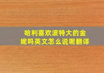 哈利喜欢波特大的金妮吗英文怎么说呢翻译