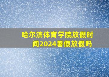 哈尔滨体育学院放假时间2024暑假放假吗