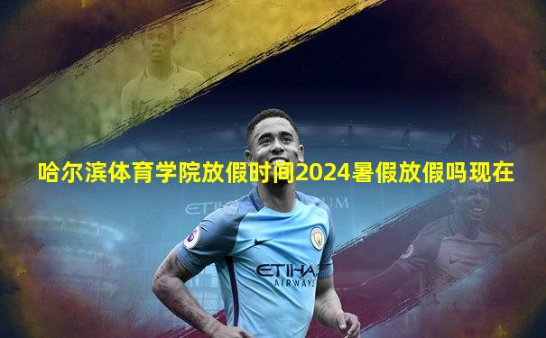 哈尔滨体育学院放假时间2024暑假放假吗现在