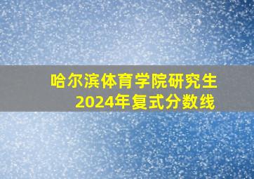 哈尔滨体育学院研究生2024年复式分数线