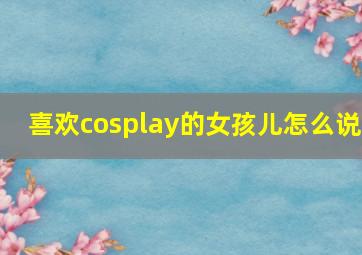 喜欢cosplay的女孩儿怎么说