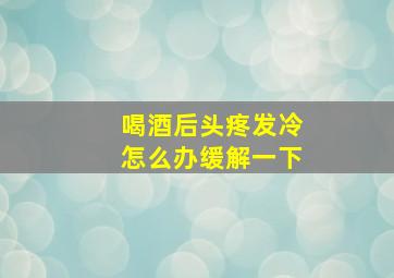 喝酒后头疼发冷怎么办缓解一下