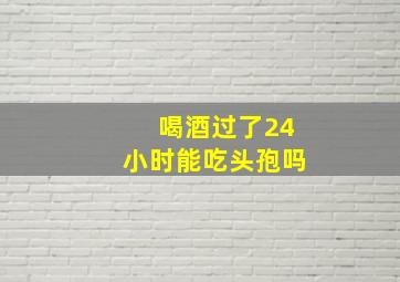 喝酒过了24小时能吃头孢吗