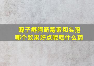 嗓子疼阿奇霉素和头孢哪个效果好点呢吃什么药